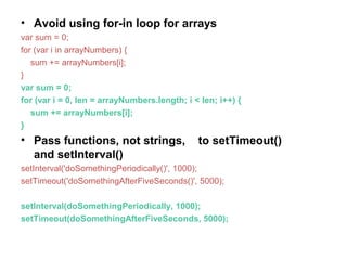 • Avoid using for-in loop for arrays
var sum = 0;
for (var i in arrayNumbers) {
sum += arrayNumbers[i];
}
var sum = 0;
for (var i = 0, len = arrayNumbers.length; i < len; i++) {
sum += arrayNumbers[i];
}
• Pass functions, not strings, to setTimeout()
and setInterval()
setInterval('doSomethingPeriodically()', 1000);
setTimeout('doSomethingAfterFiveSeconds()', 5000);
setInterval(doSomethingPeriodically, 1000);
setTimeout(doSomethingAfterFiveSeconds, 5000);
 