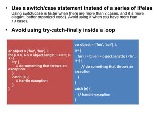 • Use a switch/case statement instead of a series of if/else
Using switch/case is faster when there are more than 2 cases, and it is more
elegant (better organized code). Avoid using it when you have more than
10 cases.
• Avoid using try-catch-finally inside a loop
ar object = ['foo', 'bar'], i;
for (i = 0, len = object.length; i <len; i+
+) {
try {
// do something that throws an
exception
}
catch (e) {
// handle exception
}
}
var object = ['foo', 'bar'], i;
try {
for (i = 0, len = object.length; i <len;
i++) {
// do something that throws an
exception
}
}
catch (e) {
// handle exception
}
 