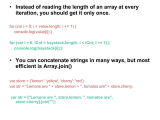 • Instead of reading the length of an array at every
iteration, you should get it only once.
for (var i = 0; i < value.length; i += 1) {
console.log(value[i]);}
for (var i = 0, iCnt = haystack.length; i < iCnt; i += 1) {
console.log(haystack[i]);}
• You can concatenate strings in many ways, but most
efficient is Array.join()
var store = {'lemon': 'yellow', 'cherry': 'red'}
var str = "Lemons are " + store.lemon + ", tomatos are" + store.cherry;
var str = ["Lemons are ", store.lemon, ", tomatos are",
store.cherry].join("");
 