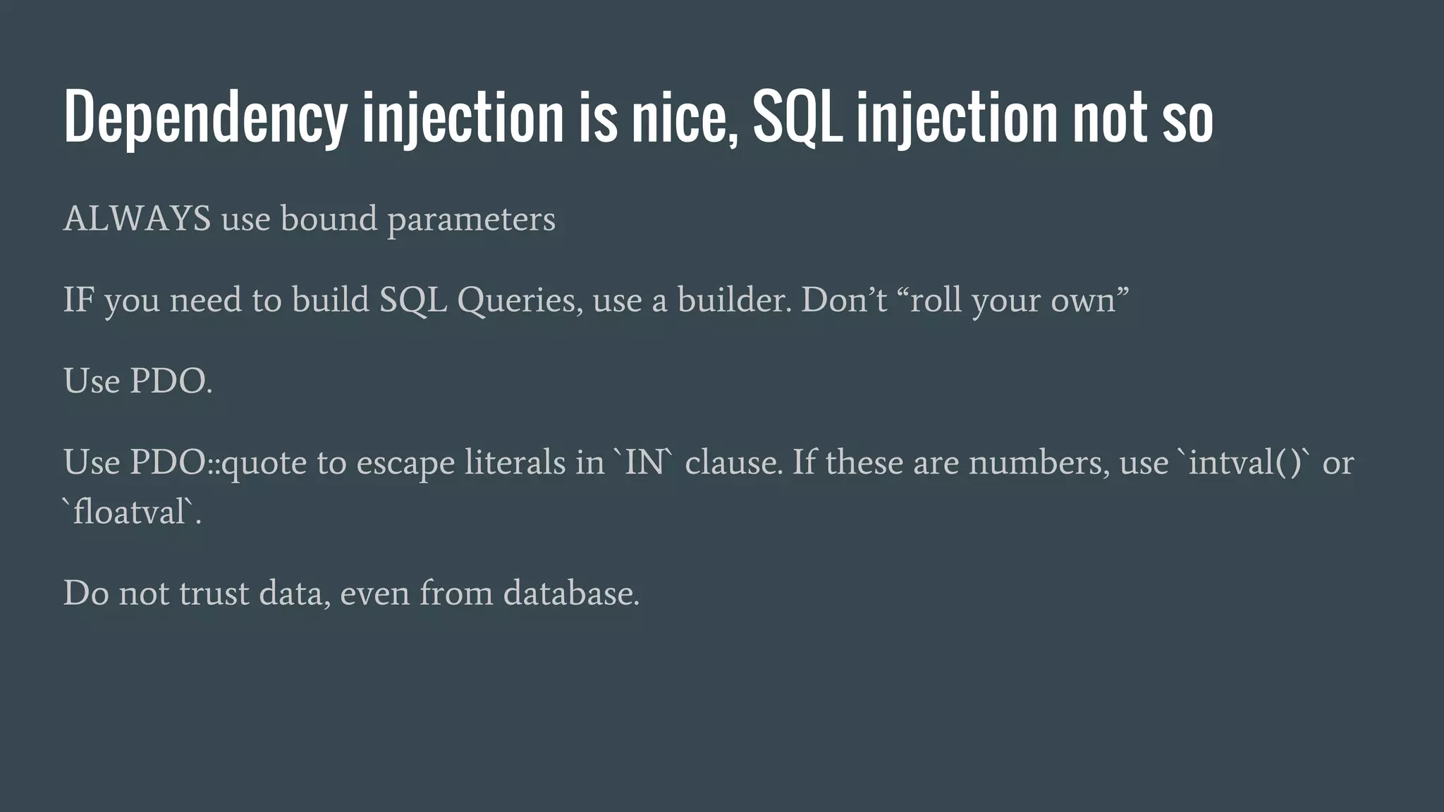Dependency injection is nice, SQL injection not so ALWAYS use bound parameters IF you need to build SQL Queries, use a builder. Don’t “roll your own” Use PDO. Use PDO::quote to escape literals in `IN` clause. If these are numbers, use `intval()` or `floatval`. Do not trust data, even from database. 