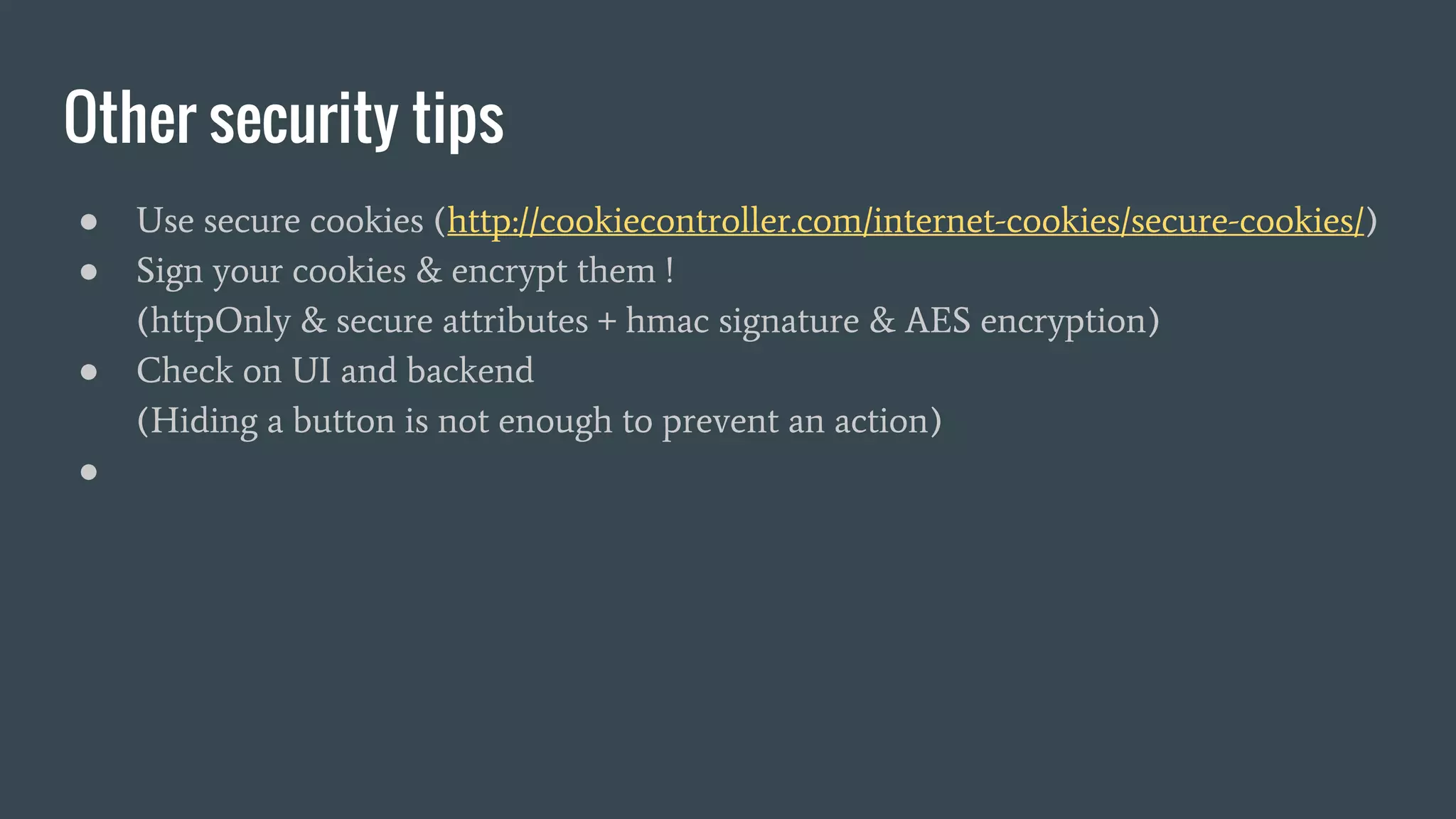 Other security tips ● Use secure cookies (http://cookiecontroller.com/internet-cookies/secure-cookies/) ● Sign your cookies & encrypt them ! (httpOnly & secure attributes + hmac signature & AES encryption) ● Check on UI and backend (Hiding a button is not enough to prevent an action) ● 