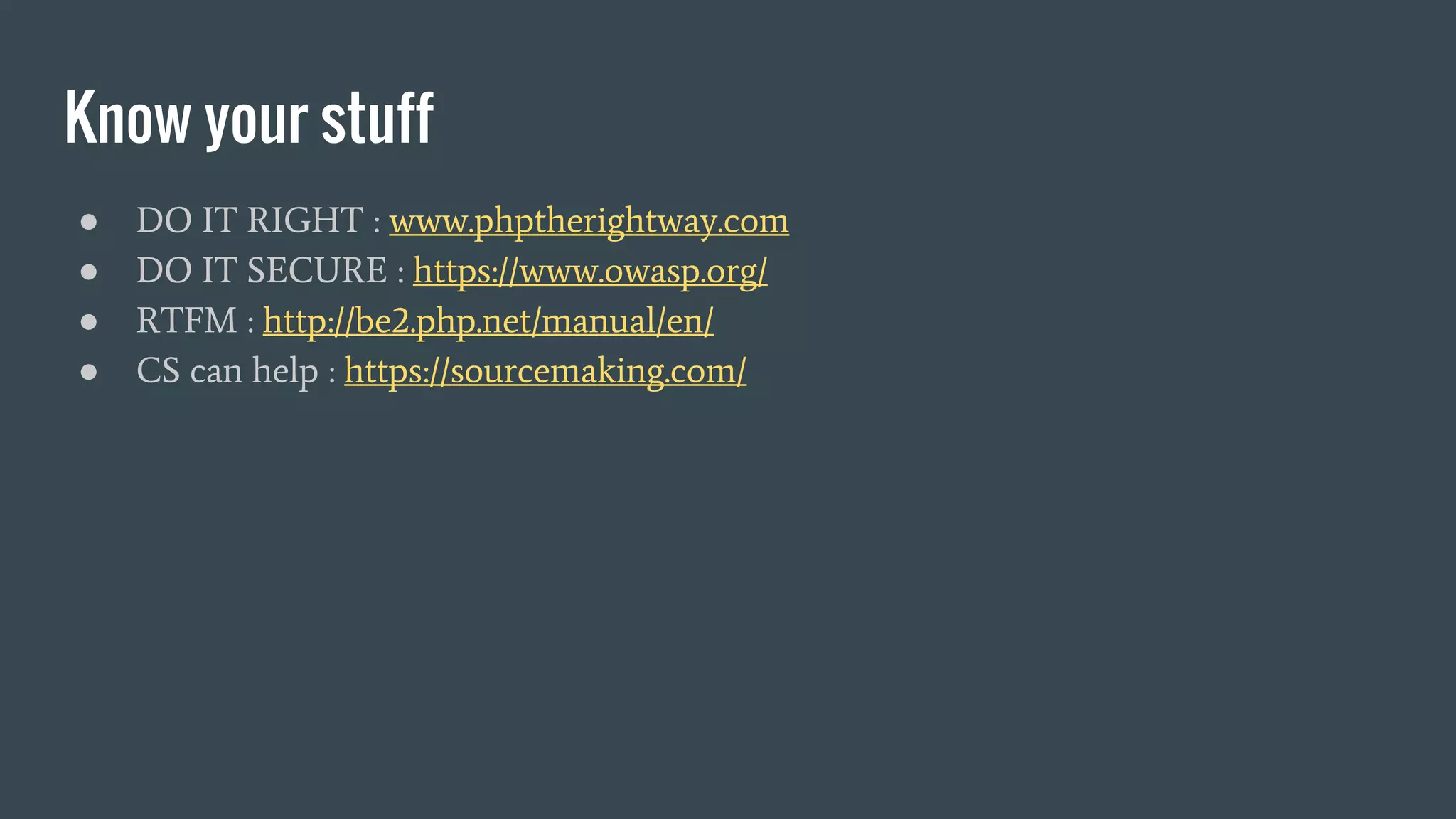 Know your stuff ● DO IT RIGHT : www.phptherightway.com ● DO IT SECURE : https://www.owasp.org/ ● RTFM : http://be2.php.net/manual/en/ ● CS can help : https://sourcemaking.com/ 