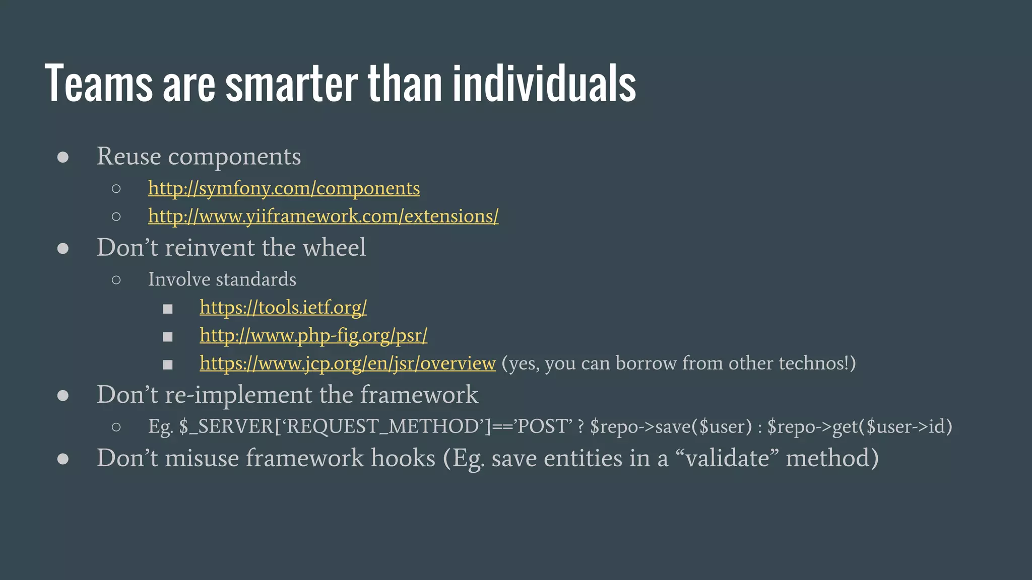 Teams are smarter than individuals ● Reuse components ○ http://symfony.com/components ○ http://www.yiiframework.com/extensions/ ● Don’t reinvent the wheel ○ Involve standards ■ https://tools.ietf.org/ ■ http://www.php-fig.org/psr/ ■ https://www.jcp.org/en/jsr/overview (yes, you can borrow from other technos!) ● Don’t re-implement the framework ○ Eg. $_SERVER[‘REQUEST_METHOD’]==’POST’ ? $repo->save($user) : $repo->get($user->id) ● Don’t misuse framework hooks (Eg. save entities in a “validate” method) 