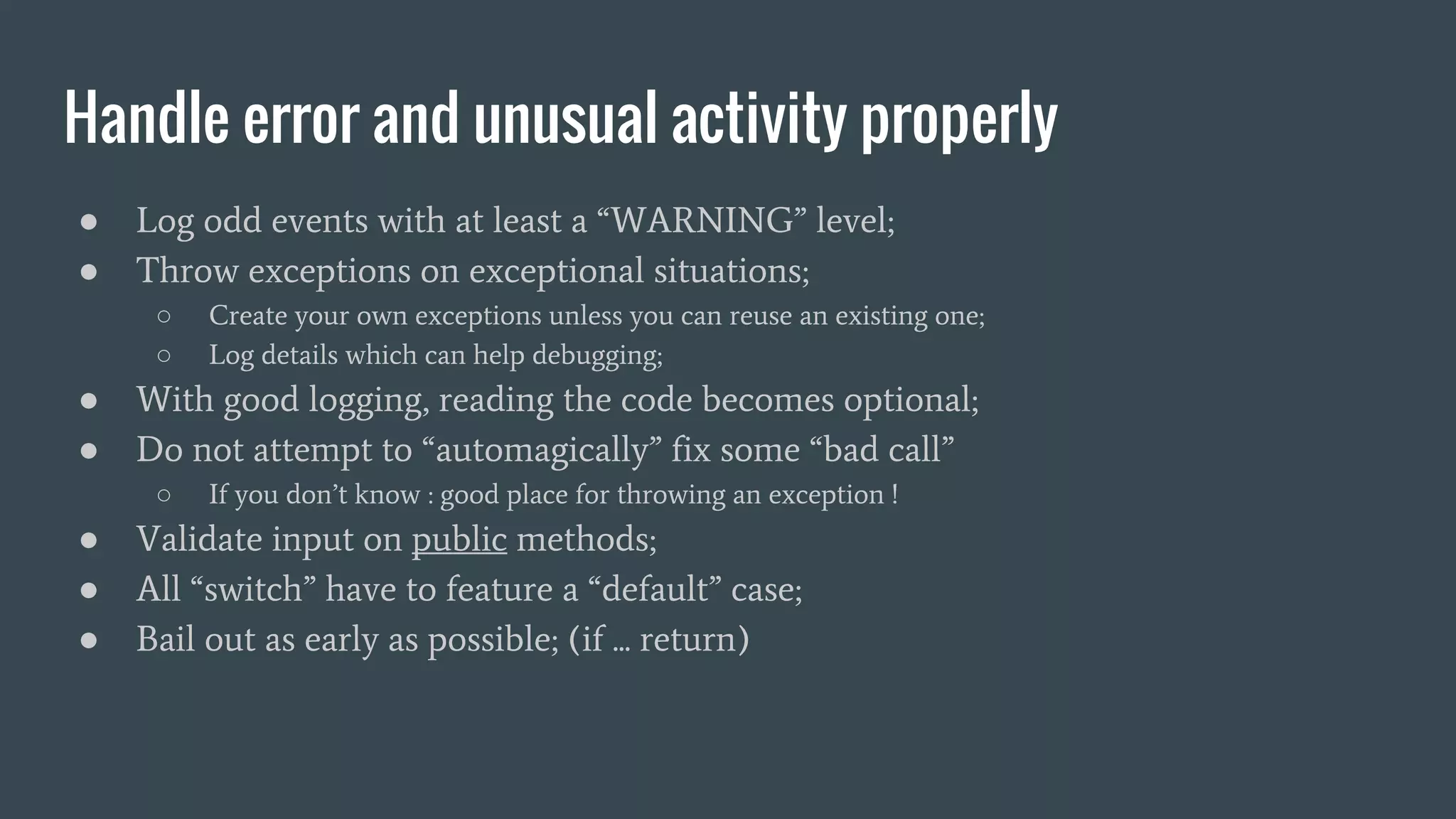 Handle error and unusual activity properly ● Log odd events with at least a “WARNING” level; ● Throw exceptions on exceptional situations; ○ Create your own exceptions unless you can reuse an existing one; ○ Log details which can help debugging; ● With good logging, reading the code becomes optional; ● Do not attempt to “automagically” fix some “bad call” ○ If you don’t know : good place for throwing an exception ! ● Validate input on public methods; ● All “switch” have to feature a “default” case; ● Bail out as early as possible; (if ... return) 