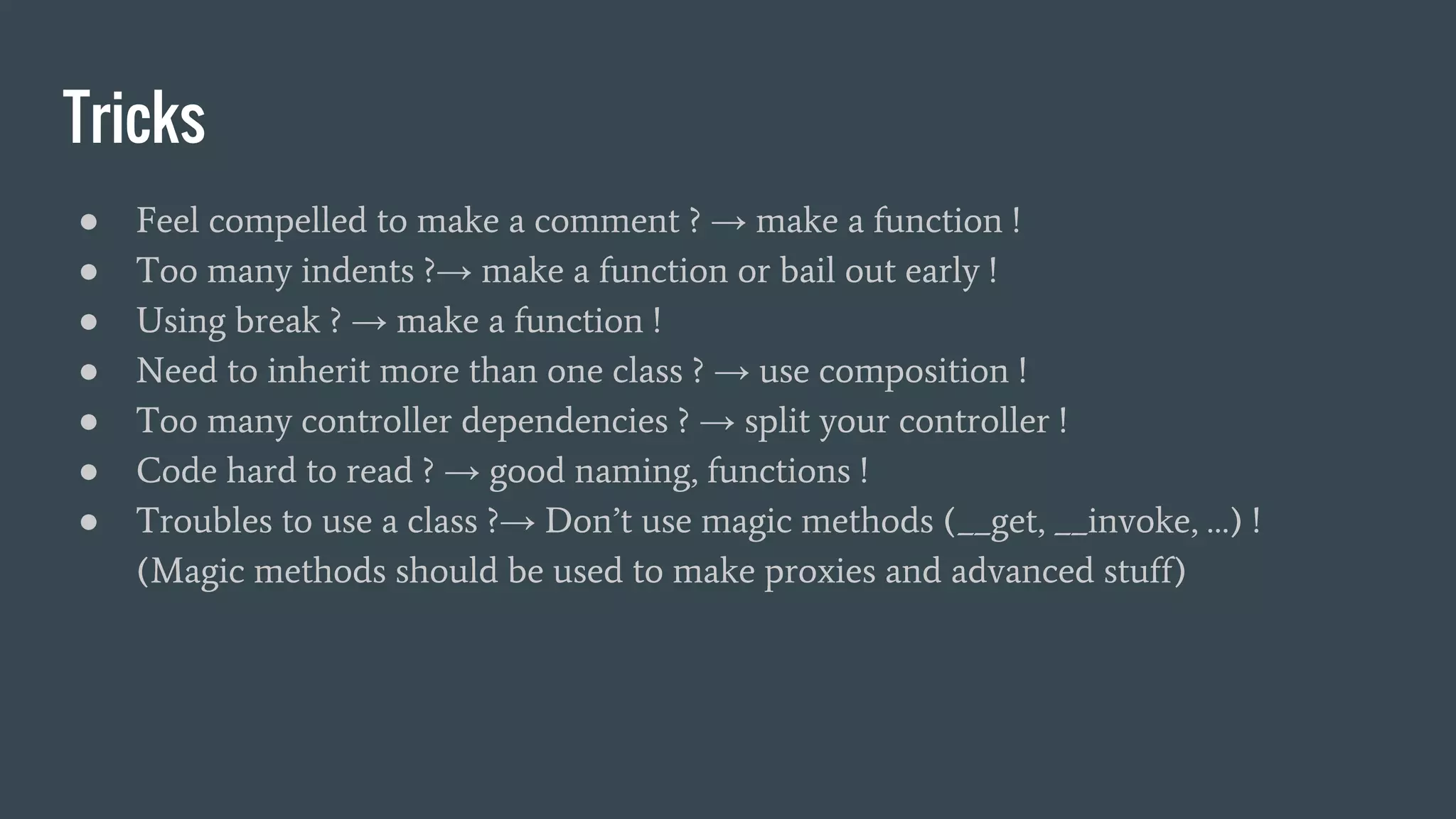 Tricks ● Feel compelled to make a comment ? → make a function ! ● Too many indents ?→ make a function or bail out early ! ● Using break ? → make a function ! ● Need to inherit more than one class ? → use composition ! ● Too many controller dependencies ? → split your controller ! ● Code hard to read ? → good naming, functions ! ● Troubles to use a class ?→ Don’t use magic methods (__get, __invoke, …) ! (Magic methods should be used to make proxies and advanced stuff) 