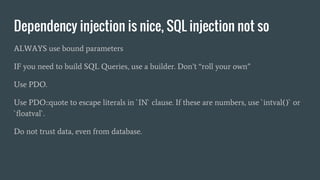 Dependency injection is nice, SQL injection not so
ALWAYS use bound parameters
IF you need to build SQL Queries, use a builder. Don’t “roll your own”
Use PDO.
Use PDO::quote to escape literals in `IN` clause. If these are numbers, use `intval()` or
`floatval`.
Do not trust data, even from database.
 