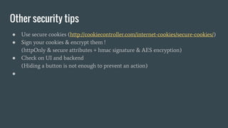 Other security tips
● Use secure cookies (http://cookiecontroller.com/internet-cookies/secure-cookies/)
● Sign your cookies & encrypt them !
(httpOnly & secure attributes + hmac signature & AES encryption)
● Check on UI and backend
(Hiding a button is not enough to prevent an action)
●
 