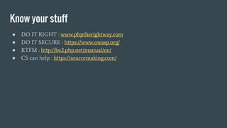 Know your stuff
● DO IT RIGHT : www.phptherightway.com
● DO IT SECURE : https://www.owasp.org/
● RTFM : http://be2.php.net/manual/en/
● CS can help : https://sourcemaking.com/
 