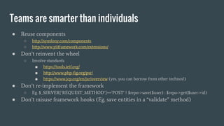 Teams are smarter than individuals
● Reuse components
○ http://symfony.com/components
○ http://www.yiiframework.com/extensions/
● Don’t reinvent the wheel
○ Involve standards
■ https://tools.ietf.org/
■ http://www.php-fig.org/psr/
■ https://www.jcp.org/en/jsr/overview (yes, you can borrow from other technos!)
● Don’t re-implement the framework
○ Eg. $_SERVER[‘REQUEST_METHOD’]==’POST’ ? $repo->save($user) : $repo->get($user->id)
● Don’t misuse framework hooks (Eg. save entities in a “validate” method)
 