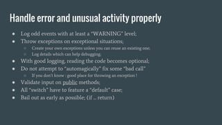 Handle error and unusual activity properly
● Log odd events with at least a “WARNING” level;
● Throw exceptions on exceptional situations;
○ Create your own exceptions unless you can reuse an existing one;
○ Log details which can help debugging;
● With good logging, reading the code becomes optional;
● Do not attempt to “automagically” fix some “bad call”
○ If you don’t know : good place for throwing an exception !
● Validate input on public methods;
● All “switch” have to feature a “default” case;
● Bail out as early as possible; (if ... return)
 