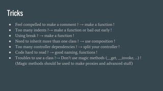 Tricks
● Feel compelled to make a comment ? → make a function !
● Too many indents ?→ make a function or bail out early !
● Using break ? → make a function !
● Need to inherit more than one class ? → use composition !
● Too many controller dependencies ? → split your controller !
● Code hard to read ? → good naming, functions !
● Troubles to use a class ?→ Don’t use magic methods (__get, __invoke, …) !
(Magic methods should be used to make proxies and advanced stuff)
 