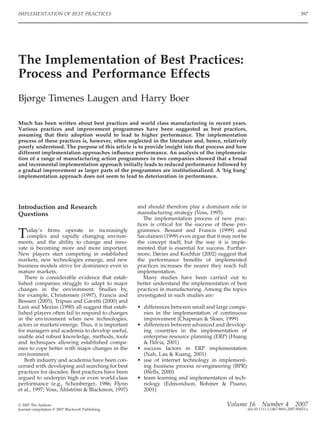 The Implementation of Best Practices:
Process and Performance Effects
Bjørge Timenes Laugen and Harry Boer
Much has been written about best practices and world class manufacturing in recent years.
Various practices and improvement programmes have been suggested as best practices,
assuming that their adoption would to lead to higher performance. The implementation
process of these practices is, however, often neglected in the literature and, hence, relatively
poorly understood. The purpose of this article is to provide insight into that process and how
different implementation approaches inﬂuence performance. An analysis of the implementa-
tion of a range of manufacturing action programmes in two companies showed that a broad
and incremental implementation approach initially leads to reduced performance followed by
a gradual improvement as larger parts of the programmes are institutionalized. A ‘big bang’
implementation approach does not seem to lead to deterioration in performance.
Introduction and Research
Questions
Today’s ﬁrms operate in increasingly
complex and rapidly changing environ-
ments, and the ability to change and inno-
vate is becoming more and more important.
New players start competing in established
markets, new technologies emerge, and new
business models strive for dominance even in
mature markets.
There is considerable evidence that estab-
lished companies struggle to adapt to major
changes in the environment. Studies by,
for example, Christensen (1997), Francis and
Bessant (2005), Tripsas and Gavetti (2000) and
Lant and Mezias (1990) all suggest that estab-
lished players often fail to respond to changes
in the environment when new technologies,
actors or markets emerge. Thus, it is important
for managers and academia to develop useful,
usable and robust knowledge, methods, tools
and techniques allowing established compa-
nies to cope better with major changes in the
environment.
Both industry and academia have been con-
cerned with developing and searching for best
practices for decades. Best practices have been
argued to underpin high or even world-class
performance (e.g., Schonberger, 1986; Flynn
et al., 1997; Voss, Åhlström & Blackmon, 1997)
and should therefore play a dominant role in
manufacturing strategy (Voss, 1995).
The implementation process of new prac-
tices is critical for the success of these pro-
grammes. Bessant and Francis (1999) and
Savolainen (1999) even argue that it may not be
the concept itself, but the way it is imple-
mented that is essential for success. Further-
more, Davies and Kochhar (2002) suggest that
the performance beneﬁts of implemented
practices increases the nearer they reach full
implementation.
Many studies have been carried out to
better understand the implementation of best
practices in manufacturing. Among the topics
investigated in such studies are:
• differences between small and large compa-
nies in the implementation of continuous
improvement (Chapman & Sloan, 1999)
• differences between advanced and develop-
ing countries in the implementation of
enterprise resource planning (ERP) (Huang
& Palvia, 2001)
• success factors in ERP implementation
(Nah, Lau & Kuang, 2001)
• use of internet technology in implement-
ing business process re-engineering (BPR)
(Wells, 2000)
• team learning and implementation of tech-
nology (Edmondson, Bohmer & Pisano,
2001)
IMPLEMENTATION OF BEST PRACTICES 397
Volume 16 Number 4 2007
doi:10.1111/j.1467-8691.2007.00453.x
© 2007 The Authors
Journal compilation © 2007 Blackwell Publishing
 