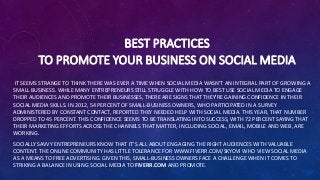 BEST PRACTICES
TO PROMOTE YOUR BUSINESS ON SOCIAL MEDIA
IT SEEMS STRANGE TO THINK THERE WAS EVER A TIME WHEN SOCIAL MEDIA WASN’T AN INTEGRAL PART OF GROWING A
SMALL BUSINESS. WHILE MANY ENTREPRENEURS STILL STRUGGLE WITH HOW TO BEST USE SOCIAL MEDIA TO ENGAGE
THEIR AUDIENCES AND PROMOTE THEIR BUSINESSES, THERE ARE SIGNS THAT THEY'RE GAINING CONFIDENCE IN THEIR
SOCIAL MEDIA SKILLS. IN 2012, 54 PERCENT OF SMALL-BUSINESS OWNERS, WHO PARTICIPATED IN A SURVEY
ADMINISTERED BY CONSTANT CONTACT, REPORTED THEY NEEDED HELP WITH SOCIAL MEDIA. THIS YEAR, THAT NUMBER
DROPPED TO 45 PERCENT. THIS CONFIDENCE SEEMS TO BE TRANSLATING INTO SUCCESS, WITH 72 PERCENT SAYING THAT
THEIR MARKETING EFFORTS ACROSS THE CHANNELS THAT MATTER, INCLUDING SOCIAL, EMAIL, MOBILE AND WEB, ARE
WORKING.
SOCIALLY SAVVY ENTREPRENEURS KNOW THAT IT’S ALL ABOUT ENGAGING THE RIGHT AUDIENCES WITH VALUABLE
CONTENT. THE ONLINE COMMUNITY HAS LITTLE TOLERANCE FOR WWW.FIVERR.COM/SKYOVI WHO VIEW SOCIAL MEDIA
AS A MEANS TO FREE ADVERTISING. GIVEN THIS, SMALL-BUSINESS OWNERS FACE A CHALLENGE WHEN IT COMES TO
STRIKING A BALANCE IN USING SOCIAL MEDIA TO FIVERR.COM AND PROMOTE.
 
