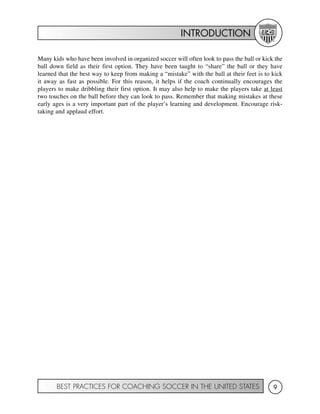 INTRODUCTION
BEST PRACTICES FOR COACHING SOCCER IN THE UNITED STATES 9
Many kids who have been involved in organized soccer will often look to pass the ball or kick the
ball down field as their first option. They have been taught to “share” the ball or they have
learned that the best way to keep from making a “mistake” with the ball at their feet is to kick
it away as fast as possible. For this reason, it helps if the coach continually encourages the
players to make dribbling their first option. It may also help to make the players take at least
two touches on the ball before they can look to pass. Remember that making mistakes at these
early ages is a very important part of the player’s learning and development. Encourage risk-
taking and applaud effort.
 