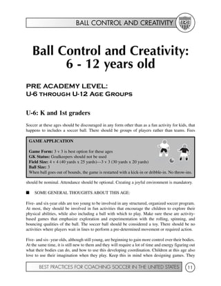 BALL CONTROL AND CREATIVITY
BEST PRACTICES FOR COACHING SOCCER IN THE UNITED STATES 11
Ball Control and Creativity:
6 - 12 years old
PRE ACADEMY LEVEL:
U-6 through U-12 Age Groups
U-6: K and 1st graders
Soccer at these ages should be discouraged in any form other than as a fun activity for kids, that
happens to includes a soccer ball. There should be groups of players rather than teams. Fees
should be nominal. Attendance should be optional. Creating a joyful environment is mandatory.
I SOME GENERAL THOUGHTS ABOUT THIS AGE:
Five- and six-year olds are too young to be involved in any structured, organized soccer program.
At most, they should be involved in fun activities that encourage the children to explore their
physical abilities, while also including a ball with which to play. Make sure these are activity-
based games that emphasize exploration and experimentation with the rolling, spinning, and
bouncing qualities of the ball. The soccer ball should be considered a toy. There should be no
activities where players wait in lines to perform a pre-determined movement or required action.
Five- and six- year olds, although still young, are beginning to gain more control over their bodies.
At the same time, it is still new to them and they will require a lot of time and energy figuring out
what their bodies can do, and how to use this developing coordination. Children at this age also
love to use their imagination when they play. Keep this in mind when designing games. They
GAME APPLICATION
Game Form: 3 v 3 is best option for these ages
GK Status: Goalkeepers should not be used
Field Size: 4 v 4 (40 yards x 25 yards)—3 v 3 (30 yards x 20 yards)
Ball Size: 3
When ball goes out of bounds, the game is restarted with a kick-in or dribble-in. No throw-ins.
 