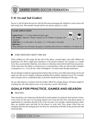 UNITED STATES SOCCER FEDERATION
USSOCCER.COM14
U-8: 1st and 2nd Graders
Soccer is still all about having fun with the ball and encouraging the children to want to have the
ball at their feet. The numbers should still be one and two players to a ball.
I SOME THOUGHTS ABOUT THIS AGE
These children are still young. By the end of this phase, (around eight- years-old) children are
beginning to be able to apply past experience to the present situation. For example, at a simple
level, they can remember what they were shown or what they tried with the ball from last practice.
At the same time, this ability is not present on a consistent basis. They are still not able to imagine
consequences (i.e., if you do this, what will happen?). Let them learn through experience.
Do not attempt to replicate organizational schemes that you have seen older teams doing. Seven and
eight year olds are not capable of playing anything that resembles organized soccer. For example,
team concepts such as combination play or positions should not be introduced at this age.
Do use older players as mentors and role models. Often the younger players will learn simply by
watching how the older players move or by what they can do with the ball.
GOALS FOR PRACTICE, GAMES AND SEASON
I PRACTICE:
There should be a lot of playing with the ball in small numbers for relatively short periods of time.
A key focus for this age is to encourage players not to fear the ball. Give each player plenty of
opportunities to experience the ball at his or her own pace. For example, organizing games where
there are multiple goals and balls for the players to work with. Also, games where they are
changing direction and changing how fast they run, and dealing with balls on the ground and with
bouncing balls.
GAME APPLICATION
Game Form: 3 v 3 is best option for these ages
GK Status: Optional. Players should not be limited to playing one
“position”
Field Size: 4 v 4 (40 yards x 25 yards)—3 v 3 (30 yards x 20 yards)
Ball Size: 3
When ball goes out of bounds, the game is restarted with a kick-in or dribble-in. No throw-ins.
 