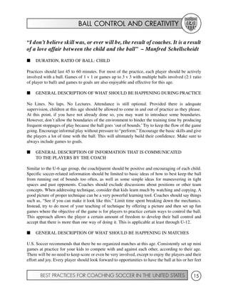 BALL CONTROL AND CREATIVITY
BEST PRACTICES FOR COACHING SOCCER IN THE UNITED STATES 15
“I don’t believe skill was, or ever will be, the result of coaches. It is a result
of a love affair between the child and the ball” – Manfred Schellscheidt
I DURATION, RATIO OF BALL: CHILD
Practices should last 45 to 60 minutes. For most of the practice, each player should be actively
involved with a ball. Games of 1 v 1 or games up to 3 v 3 with multiple balls involved (2:1 ratio
of player to ball) and games to goals are also enjoyable and effective for this age.
I GENERAL DESCRIPTION OF WHAT SHOULD BE HAPPENING DURING PRACTICE
No Lines. No laps. No Lectures. Attendance is still optional. Provided there is adequate
supervision, children at this age should be allowed to come in and out of practice as they please.
At this point, if you have not already done so, you may want to introduce some boundaries.
However, don’t allow the boundaries of the environment to hinder the training time by producing
frequent stoppages of play because the ball goes ‘out of bounds.’ Try to keep the flow of the game
going. Encourage informal play without pressure to “perform.” Encourage the basic skills and give
the players a lot of time with the ball. This will ultimately build their confidence. Make sure to
always include games to goals.
I GENERAL DESCRIPTION OF INFORMATION THAT IS COMMUNICATED
TO THE PLAYERS BY THE COACH
Similar to the U-6 age group, the coach/parent should be positive and encouraging of each child.
Specific soccer-related information should be limited to basic ideas of how to best keep the ball
from running out of bounds too often, as well as some simple ideas for maneuvering in tight
spaces and past opponents. Coaches should exclude discussions about positions or other team
concepts. When addressing technique, consider that kids learn much by watching and copying. A
good picture of proper technique can be a very powerful learning tool. Coaches should say things
such as, “See if you can make it look like this.” Limit time spent breaking down the mechanics.
Instead, try to do most of your teaching of technique by offering a picture and then set up fun
games where the objective of the game is for players to practice certain ways to control the ball.
This approach allows the player a certain amount of freedom to develop their ball control and
accept that there is more than one way of doing it. This is applicable at least through U-12.
I GENERAL DESCRIPTION OF WHAT SHOULD BE HAPPENING IN MATCHES
U.S. Soccer recommends that there be no organized matches at this age. Consistently set up mini
games at practice for your kids to compete with and against each other, according to their age.
There will be no need to keep score or even be very involved, except to enjoy the players and their
effort and joy. Every player should look forward to opportunities to have the ball at his or her feet
 