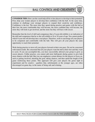 BALL CONTROL AND CREATIVITY
BEST PRACTICES FOR COACHING SOCCER IN THE UNITED STATES 17
CONSIDER THIS: How can the coach help all his or her players to develop to their potential?
First, help your weaker players to develop their confidence with the ball. At the same time,
continue to challenge your stronger players to expand their creativity and confidence.
Confidence is the key. The more time they spend during practice and games with the ball at
their feet, the more comfortable they will become, the more confident they will become, the
more they will look to get involved, and the more fun they will have with soccer.
Remember that the level of skill and competence that a 9-year-old exhibits is no indication of
the skill and competence that he or she will exhibit at 16 or 18 years of age.You cannot predict
which 9-year-old will develop into a real player. Therefore, work to encourage all your players
to be competent and comfortable with the ball. This will give all your players the same
opportunity to reach their potential.
Work during practice to move all your players forward at their own pace. Do not be concerned
with match results. Be concerned that all your players want the ball at their feet and they want
to score. If you can accomplish this, you have successfully allowed your group to grow as
soccer players. Unlike practice, you cannot add more balls/goals during games to give kids
more chances with the ball. But you can emphasize certain themes for the players to focus on,
such as getting involved, attacking the goal, taking chances, and then spend the length of the
game reinforcing these points. This approach will give your players the green light to
experiment and be creative - qualities that, unfortunately at the younger ages, are often
discouraged on game day, in the name of being safe and winning.
 