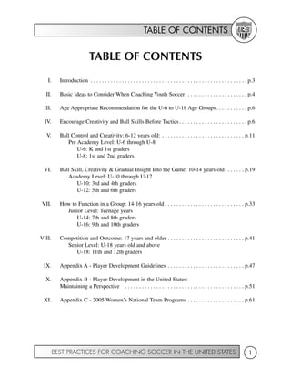TABLE OF CONTENTS
BEST PRACTICES FOR COACHING SOCCER IN THE UNITED STATES 1
TABLE OF CONTENTS
I. Introduction . . . . . . . . . . . . . . . . . . . . . . . . . . . . . . . . . . . . . . . . . . . . . . . . . . . . . . . p.3
II. Basic Ideas to Consider When Coaching Youth Soccer. . . . . . . . . . . . . . . . . . . . . . p.4
III. Age Appropriate Recommendation for the U-6 to U-18 Age Groups. . . . . . . . . . . p.6
IV. Encourage Creativity and Ball Skills Before Tactics. . . . . . . . . . . . . . . . . . . . . . . . p.6
V. Ball Control and Creativity: 6-12 years old: . . . . . . . . . . . . . . . . . . . . . . . . . . . . . p.11
Pre Academy Level: U-6 through U-8
U-6: K and 1st graders
U-8: 1st and 2nd graders
VI. Ball Skill, Creativity & Gradual Insight Into the Game: 10-14 years old. . . . . . . p.19
Academy Level: U-10 through U-12
U-10: 3rd and 4th graders
U-12: 5th and 6th graders
VII. How to Function in a Group: 14-16 years old . . . . . . . . . . . . . . . . . . . . . . . . . . . . p.33
Junior Level: Teenage years
U-14: 7th and 8th graders
U-16: 9th and 10th graders
VIII. Competition and Outcome: 17 years and older . . . . . . . . . . . . . . . . . . . . . . . . . . . p.41
Senior Level: U-18 years old and above
U-18: 11th and 12th graders
IX. Appendix A - Player Development Guidelines . . . . . . . . . . . . . . . . . . . . . . . . . . . p.47
X. Appendix B - Player Development in the United States:
Maintaining a Perspective . . . . . . . . . . . . . . . . . . . . . . . . . . . . . . . . . . . . . . . . . . p.51
XI. Appendix C - 2005 Women’s National Team Programs . . . . . . . . . . . . . . . . . . . . p.61
 