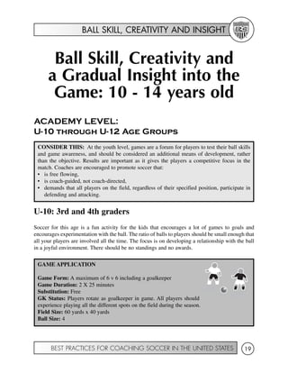 BALL SKILL, CREATIVITY AND INSIGHT
BEST PRACTICES FOR COACHING SOCCER IN THE UNITED STATES 19
Ball Skill, Creativity and
a Gradual Insight into the
Game: 10 - 14 years old
ACADEMY LEVEL:
U-10 through U-12 Age Groups
U-10: 3rd and 4th graders
Soccer for this age is a fun activity for the kids that encourages a lot of games to goals and
encourages experimentation with the ball. The ratio of balls to players should be small enough that
all your players are involved all the time. The focus is on developing a relationship with the ball
in a joyful environment. There should be no standings and no awards.
CONSIDER THIS: At the youth level, games are a forum for players to test their ball skills
and game awareness, and should be considered an additional means of development, rather
than the objective. Results are important as it gives the players a competitive focus in the
match. Coaches are encouraged to promote soccer that:
• is free flowing,
• is coach-guided, not coach-directed,
• demands that all players on the field, regardless of their specified position, participate in
defending and attacking.
GAME APPLICATION
Game Form: A maximum of 6 v 6 including a goalkeeper
Game Duration: 2 X 25 minutes
Substitution: Free
GK Status: Players rotate as goalkeeper in game. All players should
experience playing all the different spots on the field during the season.
Field Size: 60 yards x 40 yards
Ball Size: 4
 