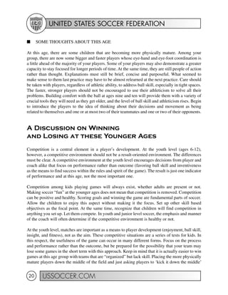 UNITED STATES SOCCER FEDERATION
USSOCCER.COM20
I SOME THOUGHTS ABOUT THIS AGE
At this age, there are some children that are becoming more physically mature. Among your
group, there are now some bigger and faster players whose eye-hand and eye-foot coordination is
a little ahead of the majority of your players. Some of your players may also demonstrate a greater
capacity to stay focused for longer periods of time. At the same time, they are still people of action
rather than thought. Explanations must still be brief, concise and purposeful. What seemed to
make sense to them last practice may have to be almost relearned at the next practice. Care should
be taken with players, regardless of athletic ability, to address ball skill, especially in tight spaces.
The faster, stronger players should not be encouraged to use their athleticism to solve all their
problems. Building comfort with the ball at ages nine and ten will provide them with a variety of
crucial tools they will need as they get older, and the level of ball skill and athleticism rises. Begin
to introduce the players to the idea of thinking about their decisions and movement as being
related to themselves and one or at most two of their teammates and one or two of their opponents.
A Discussion on Winning
and Losing at these Younger Ages
Competition is a central element in a player’s development. At the youth level (ages 6-12),
however, a competitive environment should not be a result-oriented environment. The differences
must be clear. A competitive environment at the youth level encourages decisions from player and
coach alike that focus on performance rather than outcome (favoring ball skill and inventiveness
as the means to find success within the rules and spirit of the game). The result is just one indicator
of performance and at this age, not the most important one.
Competition among kids playing games will always exist, whether adults are present or not.
Making soccer “fun” at the younger ages does not mean that competition is removed. Competition
can be positive and healthy. Scoring goals and winning the game are fundamental parts of soccer.
Allow the children to enjoy this aspect without making it the focus. Set up other skill based
objectives as the focal point. At the same time, recognize that children will find competition in
anything you set up. Let them compete. In youth and junior level soccer, the emphasis and manner
of the coach will often determine if the competitive environment is healthy or not.
At the youth level, matches are important as a means to player development (enjoyment, ball skill,
insight, and fitness), not as the aim. These competitive situations are a series of tests for kids. In
this respect, the usefulness of the game can occur in many different forms. Focus on the process
and performance rather than the outcome, but be prepared for the possibility that your team may
lose some games in the short term with this approach. Keep in mind that it is actually easier to win
games at this age group with teams that are “organized” but lack skill. Placing the more physically
mature players down the middle of the field and just asking players to ‘kick it down the middle’
 