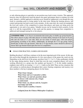 BALL SKILL, CREATIVITY AND INSIGHT
BEST PRACTICES FOR COACHING SOCCER IN THE UNITED STATES 21
or only allowing players to specialize at one position may lead to more victories. This approach,
however, does not effectively teach the players the game and prepare them to continue on in the
sport. Instead, a skillful approach to playing soccer should be emphasized, even though this may
result in conceding goals or losing games in the short term. During the learning process, ball
control and passing can lead to more costly mistakes. At the same time, the coach can manipulate
the level and variety of the competition to ensure that players and teams are being given the
opportunity to win and to lose games. Valuable lessons can be learned in both scenarios. In the
end, it is still the responsibility of the coach and the parents, to manage how competition is
addressed and managed among his or her players.
I GOALS FOR PRACTICE, GAMES AND SEASON
Building the player’s skill base continues to be the most important goal of the season. At this age,
this can be done through the introduction of a few more players in the games the coach sets up.
Depending on the skill level of the group, anywhere from 3 v 3 to 5 v 5 plus goalkeepers should
be the range during practice. Keep in mind that even the more competent players will not be
working effectively as a group once the numbers get beyond 5 v 5. In the smaller numbers,
emphasis must still be on creating 1 v 1 or 2 v 1 duels on the field. These are key situations that
will continue to confront players throughout their career. Gaining competence and mastery over
these numbers is the key to preparing players for the future.
What I hear I forget,
What I hear and see I remember a little;
What I hear, see and ask questions about
or discuss with someone else, I begin
to understand;
What I hear, see, discuss and do, I acquire
knowledge and skill;
What I teach to another, I master.
(Adapted from the Chinese Philosopher Confucius)
CONSIDER THIS: U.S. Soccer recommends that teams play in double age group brackets.
This allows players to play with other players of similar ability. Instead of one team of 10 year
olds and one team of 11 year olds, there are two teams of mixed ages, with each player
participating according to his ability. Additionally, up through the U-14 age group, teams
should play in their own age bracket. After the U-14 age bracket, teams should be allowed to
choose their age bracket based upon the level of competition.
 