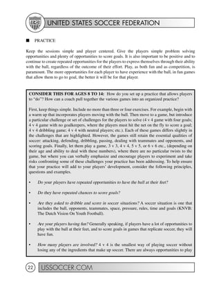 UNITED STATES SOCCER FEDERATION
USSOCCER.COM22
I PRACTICE
Keep the sessions simple and player centered. Give the players simple problem solving
opportunities and plenty of opportunities to score goals. It is also important to be positive and to
continue to create repeated opportunities for the players to express themselves through their ability
with the ball, regardless of the outcome of their effort. Play, as both fun and as competition, is
paramount. The more opportunities for each player to have experience with the ball, in fun games
that allow them to go to goal, the better it will be for that player.
CONSIDER THIS FOR AGES 8 TO 14: How do you set up a practice that allows players
to “do”? How can a coach pull together the various games into an organized practice?
First, keep things simple. Include no more than three or four exercises. For example, begin with
a warm up that incorporates players moving with the ball. Then move to a game, but introduce
a particular challenge or set of challenges for the players to solve (4 v 4 game with four goals;
4 v 4 game with no goalkeepers, where the players must hit the net on the fly to score a goal;
4 v 4 dribbling game; 4 v 4 with neutral players; etc.). Each of these games differs slightly in
the challenges that are highlighted. However, the games still retain the essential qualities of
soccer: attacking, defending, dribbling, passing, dealing with teammates and opponents, and
scoring goals. Finally, let them play a game, 3 v 3, 4 v 4, 5 v 5, or 6 v 6 etc., (depending on
their age and ability to deal with these numbers), where there are no particular twists to the
game, but where you can verbally emphasize and encourage players to experiment and take
risks confronting some of these challenges your practice has been addressing. To help ensure
that your practice will add to your players’ development, consider the following principles,
questions and examples.
• Do your players have repeated opportunities to have the ball at their feet?
• Do they have repeated chances to score goals?
• Are they asked to dribble and score in soccer situations? A soccer situation is one that
includes the ball, opponents, teammates, space, pressure, rules, time and goals (KNVB:
The Dutch Vision On Youth Football).
• Are your players having fun? Generally speaking, if players have a lot of opportunities to
play with the ball at their feet, and to score goals in games that replicate soccer, they will
have fun.
• How many players are involved? 4 v 4 is the smallest way of playing soccer without
losing any of the ingredients that make up soccer. There are always opportunities to play
 