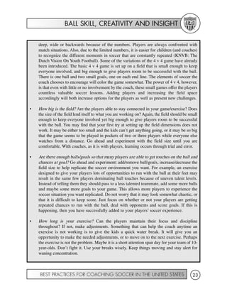 BALL SKILL, CREATIVITY AND INSIGHT
BEST PRACTICES FOR COACHING SOCCER IN THE UNITED STATES 23
deep, wide or backwards because of the numbers. Players are always confronted with
match situations. Also, due to the limited numbers, it is easier for children (and coaches)
to recognize the different moments in soccer that are constantly repeated (KNVB: The
Dutch Vision On Youth Football). Some of the variations of the 4 v 4 game have already
been introduced. The basic 4 v 4 game is set up on a field that is small enough to keep
everyone involved, and big enough to give players room to be successful with the ball.
There is one ball and two small goals, one on each end line. The elements of soccer the
coach chooses to encourage will color the game somewhat. The power of 4 v 4, however,
is that even with little or no involvement by the coach, these small games offer the players
countless valuable soccer lessons. Adding players and increasing the field space
accordingly will both increase options for the players as well as present new challenges.
• How big is the field? Are the players able to stay connected in your game/exercise? Does
the size of the field lend itself to what you are working on? Again, the field should be small
enough to keep everyone involved yet big enough to give players room to be successful
with the ball. You may find that your first try at setting up the field dimensions does not
work. It may be either too small and the kids can’t get anything going, or it may be so big
that the game seems to be played in pockets of two or three players while everyone else
watches from a distance. Go ahead and experiment with the field size until you are
comfortable. With coaches, as it is with players, learning occurs through trial and error.
• Are there enough balls/goals so that many players are able to get touches on the ball and
chances at goal? Go ahead and experiment: add/remove ball/goals, increase/decrease the
field size to help replicate the soccer environment you want. For example, an exercise
designed to give your players lots of opportunities to run with the ball at their feet may
result in the same few players dominating ball touches because of uneven talent levels.
Instead of telling them they should pass to a less talented teammate, add some more balls
and maybe some more goals to your game. This allows more players to experience the
soccer situation you want replicated. Do not worry that it may look somewhat chaotic, or
that it is difficult to keep score. Just focus on whether or not your players are getting
repeated chances to run with the ball, deal with opponents and score goals. If this is
happening, then you have successfully added to your players’ soccer experience.
• How long is your exercise? Can the players maintain their focus and discipline
throughout? If not, make adjustments. Something that can help the coach anytime an
exercise is not working is to give the kids a quick water break. It will give you an
opportunity to make the needed adjustments, or to move on to the next exercise. Perhaps
the exercise is not the problem. Maybe it is a short attention span day for your team of 10-
year-olds. Don’t fight it. Use your breaks wisely. Keep things moving and stay alert for
waning concentration.
 