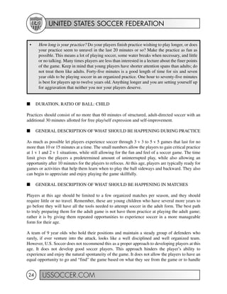 UNITED STATES SOCCER FEDERATION
USSOCCER.COM24
I DURATION, RATIO OF BALL: CHILD
Practices should consist of no more than 60 minutes of structured, adult-directed soccer with an
additional 30 minutes allotted for free play/self expression and self-improvement.
I GENERAL DESCRIPTION OF WHAT SHOULD BE HAPPENING DURING PRACTICE
As much as possible let players experience soccer through 3 v 3 to 5 v 5 games that last for no
more than 10 or 15 minutes at a time. The small numbers allow the players to gain critical practice
at 1 v 1 and 2 v 1 situations, while still allowing for the fun and feel of a soccer game. The time
limit gives the players a predetermined amount of uninterrupted play, while also allowing an
opportunity after 10 minutes for the players to refocus. At this age, players are typically ready for
games or activities that help them learn when to play the ball sideways and backward. They also
can begin to appreciate and enjoy playing the game skillfully.
I GENERAL DESCRIPTION OF WHAT SHOULD BE HAPPENING IN MATCHES
Players at this age should be limited to a few organized matches per season, and they should
require little or no travel. Remember, these are young children who have several more years to
go before they will have all the tools needed to attempt soccer in the adult form. The best path
to truly preparing them for the adult game is not have them practice at playing the adult game;
rather it is by giving them repeated opportunities to experience soccer in a more manageable
form for their age.
A team of 9 year olds who hold their positions and maintain a steady group of defenders who
rarely, if ever venture into the attack, looks like a well disciplined and well organized team.
However, U.S. Soccer does not recommend this as a proper approach to developing players at this
age. It does not develop good soccer players. This approach hinders the player’s ability to
experience and enjoy the natural spontaneity of the game. It does not allow the players to have an
equal opportunity to go and “find” the game based on what they see from the game or to handle
• How long is your practice? Do your players finish practice wishing to play longer, or does
your practice seem to unravel in the last 20 minutes or so? Make the practice as fun as
possible. This means a lot of playing soccer, some water breaks when necessary, and little
or no talking. Many times players are less than interested in a lecture about the finer points
of the game. Keep in mind that young players have shorter attention spans than adults; do
not treat them like adults. Forty-five minutes is a good length of time for six and seven
year olds to be playing soccer in an organized practice. One hour to seventy-five minutes
is best for players up to twelve years old. Anything longer and you are setting yourself up
for aggravation that neither you nor your players deserve.
 