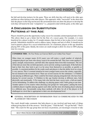BALL SKILL, CREATIVITY AND INSIGHT
BEST PRACTICES FOR COACHING SOCCER IN THE UNITED STATES 25
the ball and develop instincts for the game. These are skills that they will need at the older ages
and that are often lacking in the older players. This approach, while “successful” in the short term
fails the players in the long run because the environment does not allow the players to develop the
tools they will need to be truly “competitive” i.e., prepared to deal with the game, at the older ages
A Discussion on Substitution
Patterns at this Age:
Players should be given the opportunity to play soccer for extended, uninterrupted periods of time.
This allows them to get a better feel for the flow of a soccer game. For example, it is more
beneficial for a player to play for 12 straight minutes, than for him or her to play in two 6 minute
periods. Substitution should be used to address injury, fatigue and lack of effort. It should not be
used to punish a player for a soccer-related decision. At a minimum, players at this age should be
playing 50% of the game. Ideally, the rosters are small enough to allow for close to 100% playing
time for everyone.
I GENERAL DESCRIPTION OF INFORMATION THAT IS COMMUNICATED TO THE
PLAYERS BY THE COACH
The coach should make comments that help players to stay involved and keep track of things
without giving them all of the answers: “Join the game,” “Find the ball,” “Go get the ball,” “Don’t
hide.” The coach for this age group does not focus on positions, yet encourages everyone to take
CONSIDER THIS: Do You Notice an Uneven Skill Level within Your Team?
Often times on younger teams (8-10 years) you will notice a small number of relatively
competent players per team who always seem to be around the ball. They have some quality(s),
speed, strength, tenaciousness, and ball skill, that separate them from their teammates. The rest
of the kids are more like on-field spectators, never actively seeking to participate. If the ball does
land at their feet, they look to get it as far away from themselves as possible, as quickly as
possible. A consistent problem for the youth coach and players is that the ability level on a team
is very uneven. This is a normal situation for most younger teams across the country, especially,
but not limited to the recreation level. There are several reasons for this imbalance: 1) Children
start playing at different ages. There could be first-timers playing alongside kids who have been
playing for several seasons. 2) Children in this age bracket develop at different rates, both
physically and emotionally. 3) For many kids who lack the basic soccer tools, a full-out match
can be intimidating. To address this challenge, try playing games with 3 balls going at one time.
Another option is to be creative when choosing your groups for ‘mini-games,’ putting the more
confident players together playing against each other and the more developing players playing
in a different area. Occasionally using these methods will allow for all of the players to be
challenged at a level that is appropriate to their own developmental level.
 