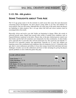 BALL SKILL, CREATIVITY AND INSIGHT
BEST PRACTICES FOR COACHING SOCCER IN THE UNITED STATES 27
U-12: 5th - 6th graders
Some Thoughts about This Age
The U-12 age group seems to be the moment in youth soccer that causes the most discussion
concerning player development. Are these players young adults or are they still children? As
soccer players, they are still young. Although there are some areas of the game where the players
are beginning to make progress, this is an age where ball skill and soccer instincts must be
encouraged above the results.
Physically, eleven and twelve year olds’ bodies are beginning to change. Often, this results in
awkward growth spurts. Rapid bone growth often results in painful joint conditions such as
Osgood-Schlotters syndrome in the knees. Players that, in the past, showed precise control over
their bodies and the ball will sometimes now temporarily lose this coordination. As their bodies
grow, especially the 11-year-olds, they will also need more rest. The coach may also find the 11-
year-old to be somewhat contrary and oppositional. Typically by 12 years old, children are
regaining some of the coordination and compliance that was temporary lost at 11. Generally at this
age, there is more enthusiasm and ability to focus their energy toward both individual and team
challenges. Coaches can use this enthusiasm and focus to their advantage by giving the players
specific problems to solve within the games they play.
GAME APPLICATION
Game Form: 9 v 9
Game Duration: 2 X 30
Substitution: Free
GK Status: GK share time in order of priority
Field Size: 50-55x70 yards for 8v8 (U-11) and 55-60x80-85 yards for 9v9 (U-12)
Ball Size: 4
 
