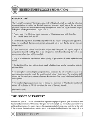 UNITED STATES SOCCER FEDERATION
USSOCCER.COM28
The Onset of Puberty
Between the ages of 12 to 14, children often experience a physical growth spurt that affects their
balance and coordination. Oftentimes, they gain physical strength and power, but temporarily lose
agility and suppleness. As soccer players, this means potentially losing some control over the ball.
If the technical foundation is not strong, soccer is no longer fluid and fun for the players. It is at
CONSIDER THIS:
The Football Association (FA), the governing body of English football, has made the following
recommendations regarding the Football Academy program, which targets the top young
players in England and is run as a mandatory developmental arm of the top professional league
in England (the English Premier League –EPL):
* Players aged 12 to 18 should play a maximum of 30 games per year with their club.
* No 11-a-side soccer until age 12.
* The level of competition should be compatible with the player's colleagues and opposition.
(e.g., Not so difficult that success is not an option, and not so easy that the players become
unmotivated.)
* Clubs and coaches should take care that players: Play alongside, and against, boys of a
comparable standard, enabling them to put into practice skills learned during the week in an
environment where they will be stretched.
* Play in a competitive environment where quality of performance is more important than
results.
* The facilities (field size, ball, etc.) and match officials should also be compatible with the
player's ability.
* The atmosphere surrounding this program should emphasize the role of matches as part of a
development program in which the result is not of primary importance. The coaching staff
should use the match program to reinforce the key aspects of the player's individual technical
development.
* The number of games per season must be limited to a maximum of 30 and as the number of
games will be limited to 30, it is important that none of them are wasted.
(www.theFA.com)
 