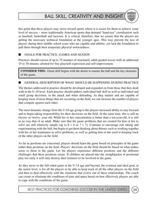BALL SKILL, CREATIVITY AND INSIGHT
BEST PRACTICES FOR COACHING SOCCER IN THE UNITED STATES 29
this point that these players may move toward sports where it is easier for them to achieve some
level of success – more traditionally American sports that demand “hand-eye” coordination such
as baseball, basketball and lacrosse. It is critical, therefore, that we ensure that the players are
getting the necessary technical foundation at the younger ages. This may prevent the loss of
players during their middle school years who are capable and athletic, yet lack the foundation to
pull them through their temporary physical awkwardness.
I GOALS FOR PRACTICE, GAMES AND SEASON
Practices should consist of up to 75 minutes of structured, adult-guided soccer with an additional
15 to 30 minutes allotted for free play/self expression and self-improvement.
I GENERAL DESCRIPTION OF WHAT SHOULD BE HAPPENING DURING PRACTICE
The themes addressed in practice should be developed and expanded on from those that they dealt
with at the U-10 level. Each practice should address individual ball skill as well as individual and
small group decisions, in the attack and when defending. As they mature and are capable of
keeping track of more things that are occurring on the field, we can increase the number of players
that compete against each other.
The most dramatic change from the U-10 age group is the players increased ability to stay focused
and to begin taking responsibility for their decisions on the field. At the same time, this is still an
eleven- or twelve- year old. While his or her concentration is better than a ten-year-old, it is still
in no way that of an adult. Make sure that the game problems that are created for him or her to
solve are still relatively simple (up to 6 v 6 or 7 v 7). Continue to encourage risk taking and
experimenting with the ball, but begin to get them thinking about themes such as working together
with his or her teammates to solve problems, as well as getting him or her used to keeping track
of the other players on the field.
As far as positions are concerned, players should learn the game based on principles of the game
rather than positions on the field. Players’ decisions on the field should be based on what makes
sense to them in the game. Let the players experience different positions and the different
challenges that these positions create. If children are placed into the straightjacket of positional
play too early it will only destroy their instincts to be involved in the game.
As they move to the full-sided game at the U-14 age and beyond, the eventual and ideal goal, at
the senior level, is for all the players to be able to keep track of all the other players on the field
and then to deal effectively with the situations that evolve out of these relationships. The coach
can create or eliminate the conditions of time and space based on how effectively players are able
to cope with the conditions of the game.
CONSIDER THIS: Great skill begins with the desire to master the ball and the key elements
of the game.
 