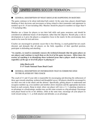UNITED STATES SOCCER FEDERATION
USSOCCER.COM30
I GENERAL DESCRIPTION OF WHAT SHOULD BE HAPPENING IN MATCHES
The game continues to be about individual ball control. At the same time, players should begin
thinking of their decisions and movement as being related to their teammates and opponents in
numbers up to 8 v 8 (not including GK). Matches should be played in numbers no larger than 9
v 9 (including GK).
Matches are a forum for players to test their ball skills and game awareness and should be
considered an additional means of development, rather than the objective. Results play a role in
development as it gives the players a competitive focus in the match. In this environment, there
needs to be room for trial and error.
Coaches are encouraged to promote soccer that is free flowing, is coach-guided but not coach-
directed, and demands that all players on the field, regardless of their specified position,
participate in defending and attacking.
“As coaches, we need to constantly reassess the technical demands that the game places on
our players and continue to teach them as the level of the game increases. Often times the
essence of coaching is in identifying those technical areas that a player needs to improve,
regardless of the age or level the player is playing at.”
John Hackworth
U-17 Youth National Team Head Coach
I GENERAL DESCRIPTION OF INFORMATION THAT IS COMMUNICATED
TO THE PLAYERS BY THE COACH
The coach of 11 and 12 year olds is responsible for encouraging and directing the enthusiasm of
these ages towards attacking, technical and thoughtful soccer. All players should be encouraged to
see their own role in the attack and the defense. Specifically, getting players to understand and
recognize numbers up, even numbers and numbers down situations and the appropriate decisions
based on each scenario. Keep in mind, where one player will view a 1 v 1 attacking situation as
no advantage or a disadvantage, another may see this same scenario as a big advantage. Encourage
each player based on his or her abilities, while at the same time, encourage all your players to
work toward seeing 1 v 1, as both attacker and defender, as an advantage.
 
