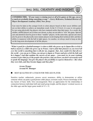 BALL SKILL, CREATIVITY AND INSIGHT
BEST PRACTICES FOR COACHING SOCCER IN THE UNITED STATES 31
“What is good for a football manager is when a child who grows up in Japan likes to kick a
ball as much as a child who grows up in France. And to find that pleasure as you travel all
over the world is something that is still, for me, magical, that , how could it be that all over
the world – you can go to China, you can go to Japan or France and give a kid the ball, and
he is happy? And that explains the success of our game… (you must try in your) training
sessions to give that joy to the people who practice, and you know you don’t necessarily need
to speak the language. You give the players the possibility to express themselves – like when
they were kids, and they become happy and they play.”
Arsene Wenger
Arsenal FC Manager
I BEST QUALITIES OF A COACH FOR THIS AGE PLAYER:
Sensitive teacher, enthusiastic, possess soccer awareness, ability to demonstrate or utilize
someone whom can paint a good picture (older player, assistant coach). Possess knowledge of the
key factors of basic skills. Give encouragement. Have an appreciation for the relationship or
connection between individual skill and small group insight, and the players’ eventual success at
the older ages and the larger game model of 11 v 11.
CONSIDER THIS: “If your team is winning most or all of its games at this age, you as
a coach are probably doing something wrong.” – Gerry McKeown, Technical Director of
Player Development Academy (PDA) New Jersey
Care must be taken at the younger levels to select players based on their soccer abilities and
not on their ability to achieve an immediate result. At the U-12 level, it is easy to win games
by just using physically big players who have matured earlier than their peers. As a result, the
smaller, skillful players are at times not chosen, as they are not able to “win” the game. Special
care and attention must be given to these “smaller” players. At the same time, special care must
also be given to the physically more mature players in developing their technical skill, and their
ability to maneuver with the ball in tight spaces. As coaches, we always need to keep an idea
on the long-term development of all the players.
 