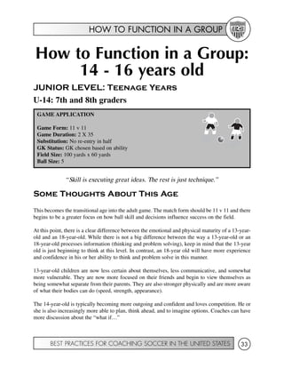 HOW TO FUNCTION IN A GROUP
BEST PRACTICES FOR COACHING SOCCER IN THE UNITED STATES 33
How to Function in a Group:
14 - 16 years old
JUNIOR LEVEL: Teenage Years
U-14: 7th and 8th graders
“Skill is executing great ideas. The rest is just technique.”
Some Thoughts About This Age
This becomes the transitional age into the adult game. The match form should be 11 v 11 and there
begins to be a greater focus on how ball skill and decisions influence success on the field.
At this point, there is a clear difference between the emotional and physical maturity of a 13-year-
old and an 18-year-old. While there is not a big difference between the way a 13-year-old or an
18-year-old processes information (thinking and problem solving), keep in mind that the 13-year
old is just beginning to think at this level. In contrast, an 18-year old will have more experience
and confidence in his or her ability to think and problem solve in this manner.
13-year-old children are now less certain about themselves, less communicative, and somewhat
more vulnerable. They are now more focused on their friends and begin to view themselves as
being somewhat separate from their parents. They are also stronger physically and are more aware
of what their bodies can do (speed, strength, appearance).
The 14-year-old is typically becoming more outgoing and confident and loves competition. He or
she is also increasingly more able to plan, think ahead, and to imagine options. Coaches can have
more discussion about the “what if…”
GAME APPLICATION
Game Form: 11 v 11
Game Duration: 2 X 35
Substitution: No re-entry in half
GK Status: GK chosen based on ability
Field Size: 100 yards x 60 yards
Ball Size: 5
 