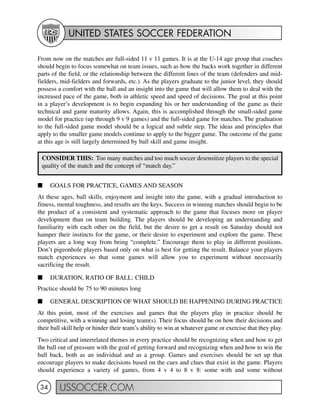 UNITED STATES SOCCER FEDERATION
USSOCCER.COM34
From now on the matches are full-sided 11 v 11 games. It is at the U-14 age group that coaches
should begin to focus somewhat on team issues, such as how the backs work together in different
parts of the field, or the relationship between the different lines of the team (defenders and mid-
fielders, mid-fielders and forwards, etc.). As the players graduate to the junior level, they should
possess a comfort with the ball and an insight into the game that will allow them to deal with the
increased pace of the game, both in athletic speed and speed of decisions. The goal at this point
in a player’s development is to begin expanding his or her understanding of the game as their
technical and game maturity allows. Again, this is accomplished through the small-sided game
model for practice (up through 9 v 9 games) and the full-sided game for matches. The graduation
to the full-sided game model should be a logical and subtle step. The ideas and principles that
apply to the smaller game models continue to apply to the bigger game. The outcome of the game
at this age is still largely determined by ball skill and game insight.
I GOALS FOR PRACTICE, GAMES AND SEASON
At these ages, ball skills, enjoyment and insight into the game, with a gradual introduction to
fitness, mental toughness, and results are the keys. Success in winning matches should begin to be
the product of a consistent and systematic approach to the game that focuses more on player
development than on team building. The players should be developing an understanding and
familiarity with each other on the field, but the desire to get a result on Saturday should not
hamper their instincts for the game, or their desire to experiment and explore the game. These
players are a long way from being “complete.” Encourage them to play in different positions.
Don’t pigeonhole players based only on what is best for getting the result. Balance your players
match experiences so that some games will allow you to experiment without necessarily
sacrificing the result.
I DURATION, RATIO OF BALL: CHILD
Practice should be 75 to 90 minutes long
I GENERAL DESCRIPTION OF WHAT SHOULD BE HAPPENING DURING PRACTICE
At this point, most of the exercises and games that the players play in practice should be
competitive, with a winning and losing team(s). Their focus should be on how their decisions and
their ball skill help or hinder their team’s ability to win at whatever game or exercise that they play.
Two critical and interrelated themes in every practice should be recognizing when and how to get
the ball out of pressure with the goal of getting forward and recognizing when and how to win the
ball back, both as an individual and as a group. Games and exercises should be set up that
encourage players to make decisions based on the cues and clues that exist in the game. Players
should experience a variety of games, from 4 v 4 to 8 v 8: some with and some without
CONSIDER THIS: Too many matches and too much soccer desensitize players to the special
quality of the match and the concept of “match day.”
 