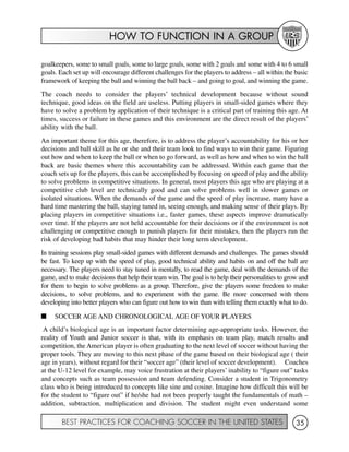 HOW TO FUNCTION IN A GROUP
BEST PRACTICES FOR COACHING SOCCER IN THE UNITED STATES 35
goalkeepers, some to small goals, some to large goals, some with 2 goals and some with 4 to 6 small
goals. Each set up will encourage different challenges for the players to address – all within the basic
framework of keeping the ball and winning the ball back – and going to goal, and winning the game.
The coach needs to consider the players’ technical development because without sound
technique, good ideas on the field are useless. Putting players in small-sided games where they
have to solve a problem by application of their technique is a critical part of training this age. At
times, success or failure in these games and this environment are the direct result of the players’
ability with the ball.
An important theme for this age, therefore, is to address the player’s accountability for his or her
decisions and ball skill as he or she and their team look to find ways to win their game. Figuring
out how and when to keep the ball or when to go forward, as well as how and when to win the ball
back are basic themes where this accountability can be addressed. Within each game that the
coach sets up for the players, this can be accomplished by focusing on speed of play and the ability
to solve problems in competitive situations. In general, most players this age who are playing at a
competitive club level are technically good and can solve problems well in slower games or
isolated situations. When the demands of the game and the speed of play increase, many have a
hard time mastering the ball, staying tuned in, seeing enough, and making sense of their plays. By
placing players in competitive situations i.e., faster games, these aspects improve dramatically
over time. If the players are not held accountable for their decisions or if the environment is not
challenging or competitive enough to punish players for their mistakes, then the players run the
risk of developing bad habits that may hinder their long term development.
In training sessions play small-sided games with different demands and challenges. The games should
be fast. To keep up with the speed of play, good technical ability and habits on and off the ball are
necessary. The players need to stay tuned in mentally, to read the game, deal with the demands of the
game, and to make decisions that help their team win. The goal is to help their personalities to grow and
for them to begin to solve problems as a group. Therefore, give the players some freedom to make
decisions, to solve problems, and to experiment with the game. Be more concerned with them
developing into better players who can figure out how to win than with telling them exactly what to do.
I SOCCER AGE AND CHRONOLOGICAL AGE OF YOUR PLAYERS
A child’s biological age is an important factor determining age-appropriate tasks. However, the
reality of Youth and Junior soccer is that, with its emphasis on team play, match results and
competition, the American player is often graduating to the next level of soccer without having the
proper tools. They are moving to this next phase of the game based on their biological age ( their
age in years), without regard for their “soccer age” (their level of soccer development). Coaches
at the U-12 level for example, may voice frustration at their players’ inability to “figure out” tasks
and concepts such as team possession and team defending. Consider a student in Trigonometry
class who is being introduced to concepts like sine and cosine. Imagine how difficult this will be
for the student to “figure out” if he/she had not been properly taught the fundamentals of math –
addition, subtraction, multiplication and division. The student might even understand some
 