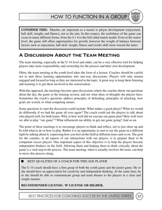 HOW TO FUNCTION IN A GROUP
BEST PRACTICES FOR COACHING SOCCER IN THE UNITED STATES 37
A Discussion About the Team Meeting
The team meeting, especially at the U-14 level and older, can be a very effective tool for helping
players take more responsibility and ownership for the process and their own development
Often, the team meeting at the youth level takes the form of a lecture. Coaches should be careful
not to turn these learning opportunities into one-way discussions. Players will only remain
engaged and focused as long as they are interested in the topic. A great way to keep them listening
and learning is to get them involved in the conversation.
With this approach, the meetings become open discussions where the coaches throw out questions
about the day, the game or the training session, and see what ideas or thoughts the players have.
Sometimes the coach’s questions address principles of defending, principles of attacking, how
goals are scored, or what competing means.
Some questions to start the discussion could include: What makes a good player? What we would
do differently if we had the game all over again? The coach could ask the players to talk about
who played well, for both teams. Why or how well did we execute our game plan? How well were
we able to play “our game”? What influenced our ability to get our game going? And so on.
The point of these meetings is to encourage players to think and reflect, not to just show up and
be told what to do or how to play. Rather it is an opportunity to start to see the game in a different
light by talking about it, expressing how you feel on the field at different times and so on. The goal
for the coaches, in all aspects of our interactions with our players, is to prepare them to be
competent soccer players. One important aspect of this objective is to help the players become
independent thinkers on the field. Allowing them and helping them to think critically about the
game is a vital step in the process. The team meeting, when it actually involves the team, can help
to move this process along.
CONSIDER THIS: Matches are important as a means to player development (enjoyment,
ball skill, insight, and fitness), not as the aim. In this respect, the usefulness of the game can
occur in many different forms, from the 4 v 4 to the full-sided match model. Even at the senior
level, the game still offers opportunities for growth, however the weight of balance between
factors such as enjoyment, ball skill, insight, fitness and results shift more toward the latter.
I BEST QUALITIES OF A COACH FOR THIS AGE PLAYER
The U-14 coach should have a firm grasp of both the youth game and the junior game. He or
she should have an appreciation for creativity and independent thinking. At the same time, he
or she should be able to communicate group and team themes to the players in a clear and
simple manner.
RECOMMENDED LICENSE: ‘B’ LICENSE OR HIGHER.
 