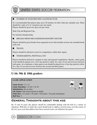 UNITED STATES SOCCER FEDERATION
USSOCCER.COM38
U-16: 9th & 10th graders
General Thoughts about this age
By 15 and 16 years old, players should be comfortable dealing with the ball in a variety of
situations. With this in mind, the coach should look to address several issues over the course of
the two year cycle that address how basic tactical issues can influence the game:
GAME APPLICATION
Game Form: 11 v 11
Game Duration: 2 X 40 / 2 X 45
Substitution: No re-entry
GK Status: GK chosen based on ability
Field Size: 115 yards x 70 yards / 120 yards x 70 yards (minimum)
Ball Size: 5
I NUMBER OF MATCHES PER CALENDAR YEAR
It is recommended that players play up to 30 matches for their clubs per calendar year. There
should be a ratio of 2 or 3 practices per one match.
Players should be given two days rest per week.
State Cup and Regional Cup.
No national championship.
I BREAKS FROM ORGANIZED/MANDATORY SOCCER
Players should be given breaks from organized soccer that includes at least one extended break
each year.
I TRAVEL
Players should be allowed to travel to competitions within their region.
I TOURNAMENTS, FESTIVALS, ETC
Players should be allowed to compete in state and regional competitions. Ideally, a three game
event should be played over a five day period to allow for a day of rest and recovery between
each game. At a minimum, a three game event should be played over a four day period to allow
for a day of rest and recovery between the second and third games.
 