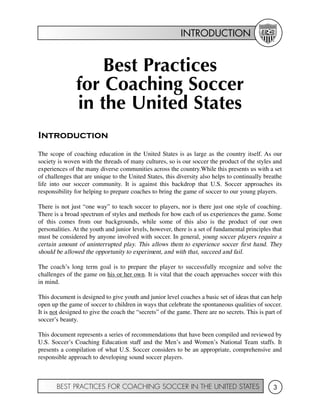 INTRODUCTION
BEST PRACTICES FOR COACHING SOCCER IN THE UNITED STATES 3
Best Practices
for Coaching Soccer
in the United States
Introduction
The scope of coaching education in the United States is as large as the country itself. As our
society is woven with the threads of many cultures, so is our soccer the product of the styles and
experiences of the many diverse communities across the country.While this presents us with a set
of challenges that are unique to the United States, this diversity also helps to continually breathe
life into our soccer community. It is against this backdrop that U.S. Soccer approaches its
responsibility for helping to prepare coaches to bring the game of soccer to our young players.
There is not just “one way” to teach soccer to players, nor is there just one style of coaching.
There is a broad spectrum of styles and methods for how each of us experiences the game. Some
of this comes from our backgrounds, while some of this also is the product of our own
personalities. At the youth and junior levels, however, there is a set of fundamental principles that
must be considered by anyone involved with soccer. In general, young soccer players require a
certain amount of uninterrupted play. This allows them to experience soccer first hand. They
should be allowed the opportunity to experiment, and with that, succeed and fail.
The coach’s long term goal is to prepare the player to successfully recognize and solve the
challenges of the game on his or her own. It is vital that the coach approaches soccer with this
in mind.
This document is designed to give youth and junior level coaches a basic set of ideas that can help
open up the game of soccer to children in ways that celebrate the spontaneous qualities of soccer.
It is not designed to give the coach the “secrets” of the game. There are no secrets. This is part of
soccer’s beauty.
This document represents a series of recommendations that have been compiled and reviewed by
U.S. Soccer’s Coaching Education staff and the Men’s and Women’s National Team staffs. It
presents a compilation of what U.S. Soccer considers to be an appropriate, comprehensive and
responsible approach to developing sound soccer players.
 