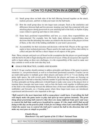 HOW TO FUNCTION IN A GROUP
BEST PRACTICES FOR COACHING SOCCER IN THE UNITED STATES 39
(1) Small group ideas on both sides of the ball (Moving forward together on the attack,
realistic pressure, and how to help your team win the ball back).
(2) How the small group ideas tie into larger team concepts. Such as the similarities and
differences between high and low pressure, keeping your back line connected with your
attacking players during possession in your attacking half of the field, or rhythm of play
issues (when to speed up and when to slow down).
(3) Some basic positional responsibilities and how, as a team, these responsibilities are
interconnected. For example, how the backs share defensive responsibilities, how
decisions that the defending line makes are related to the decisions of the players in front
of them, or the role of the holding midfielder in your team’s possession.
(4) Accountability for their execution and decisions with the ball. Players at this age must
aspire to have technical precision. Players need to be made aware of how their ability to
collect and pass the ball has a direct impact on all aspects of the game.
Note: These concepts and goals are all based on the assumption that the players are good enough
with the ball to be able to begin dealing this next level of soccer. If they do not posses the requisite
skills to begin taking on these new challenges, it is the responsibility of the coach to make sure
they continue to work on the tools that they lack.
I GOALS FOR PRACTICE, GAMES AND SEASON
At the U-16 age coaches should continue to address principles and themes of the game in generic
situations i.e., not position-based, as well as in functional (positional) scenarios. Coaches can set
up small-sided games to multiple goals where players and teams (of 6’s or 7’s) are dealing with
pretty tight spaces, but with several goals. Defensively the players and teams are focusing on
getting pressure to the ball so that they limit the number of goals that they need to actively defend.
As these principles are being addressed, it should begin to make some sense to the players how to
translate these concepts into team issues, such as how the backs work together in different parts
of the field or the relationship between the different lines of the team (defenders and midfielders,
midfielders and forwards, etc.). Creating games where these larger team issues are introduced,
experienced and discussed is also important at this age.
“Ball control is the most important skill a young player could learn. Controlling the ball
will simply make the game easier to play and open up more options instantly. The great
thing about practicing ball control is that there are many different body parts and ways
to control the ball that could prove beneficial in a game. It’s the single skill I find myself
doing to this day on the practice field. I look for two things when I am controlling the ball:
I find the easiest way to control the ball and I control the ball in the direction that will
make my next pass as simple as possible.”
Claudio Reyna
Manchester City and Captain of the US Men’s National Team
 