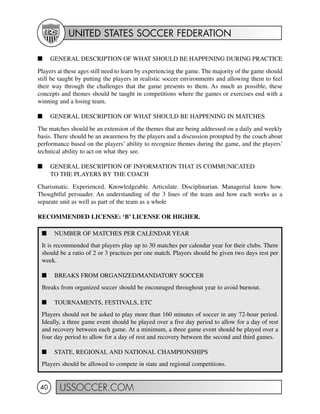 UNITED STATES SOCCER FEDERATION
USSOCCER.COM40
I NUMBER OF MATCHES PER CALENDAR YEAR
It is recommended that players play up to 30 matches per calendar year for their clubs. There
should be a ratio of 2 or 3 practices per one match. Players should be given two days rest per
week.
I BREAKS FROM ORGANIZED/MANDATORY SOCCER
Breaks from organized soccer should be encouraged throughout year to avoid burnout.
I TOURNAMENTS, FESTIVALS, ETC
Players should not be asked to play more than 160 minutes of soccer in any 72-hour period.
Ideally, a three game event should be played over a five day period to allow for a day of rest
and recovery between each game. At a minimum, a three game event should be played over a
four day period to allow for a day of rest and recovery between the second and third games.
I STATE, REGIONAL AND NATIONAL CHAMPIONSHIPS
Players should be allowed to compete in state and regional competitions.
I GENERAL DESCRIPTION OF WHAT SHOULD BE HAPPENING DURING PRACTICE
Players at these ages still need to learn by experiencing the game. The majority of the game should
still be taught by putting the players in realistic soccer environments and allowing them to feel
their way through the challenges that the game presents to them. As much as possible, these
concepts and themes should be taught in competitions where the games or exercises end with a
winning and a losing team.
I GENERAL DESCRIPTION OF WHAT SHOULD BE HAPPENING IN MATCHES
The matches should be an extension of the themes that are being addressed on a daily and weekly
basis. There should be an awareness by the players and a discussion prompted by the coach about
performance based on the players’ ability to recognize themes during the game, and the players’
technical ability to act on what they see.
I GENERAL DESCRIPTION OF INFORMATION THAT IS COMMUNICATED
TO THE PLAYERS BY THE COACH
Charismatic. Experienced. Knowledgeable. Articulate. Disciplinarian. Managerial know how.
Thoughtful persuader. An understanding of the 3 lines of the team and how each works as a
separate unit as well as part of the team as a whole
RECOMMENDED LICENSE: ‘B’ LICENSE OR HIGHER.
 