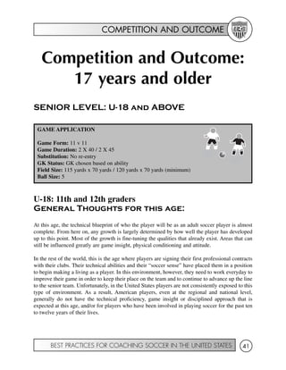 COMPETITION AND OUTCOME
BEST PRACTICES FOR COACHING SOCCER IN THE UNITED STATES 41
Competition and Outcome:
17 years and older
SENIOR LEVEL: U-18 and ABOVE
U-18: 11th and 12th graders
General Thoughts for this age:
At this age, the technical blueprint of who the player will be as an adult soccer player is almost
complete. From here on, any growth is largely determined by how well the player has developed
up to this point. Most of the growth is fine-tuning the qualities that already exist. Areas that can
still be influenced greatly are game insight, physical conditioning and attitude.
In the rest of the world, this is the age where players are signing their first professional contracts
with their clubs. Their technical abilities and their “soccer sense” have placed them in a position
to begin making a living as a player. In this environment, however, they need to work everyday to
improve their game in order to keep their place on the team and to continue to advance up the line
to the senior team. Unfortunately, in the United States players are not consistently exposed to this
type of environment. As a result, American players, even at the regional and national level,
generally do not have the technical proficiency, game insight or disciplined approach that is
expected at this age, and/or for players who have been involved in playing soccer for the past ten
to twelve years of their lives.
GAME APPLICATION
Game Form: 11 v 11
Game Duration: 2 X 40 / 2 X 45
Substitution: No re-entry
GK Status: GK chosen based on ability
Field Size: 115 yards x 70 yards / 120 yards x 70 yards (minimum)
Ball Size: 5
 