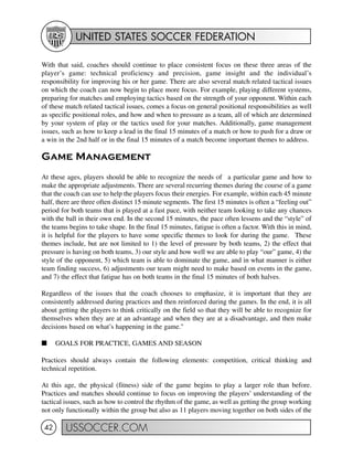 UNITED STATES SOCCER FEDERATION
USSOCCER.COM42
With that said, coaches should continue to place consistent focus on these three areas of the
player’s game: technical proficiency and precision, game insight and the individual’s
responsibility for improving his or her game. There are also several match related tactical issues
on which the coach can now begin to place more focus. For example, playing different systems,
preparing for matches and employing tactics based on the strength of your opponent. Within each
of these match related tactical issues, comes a focus on general positional responsibilities as well
as specific positional roles, and how and when to pressure as a team, all of which are determined
by your system of play or the tactics used for your matches. Additionally, game management
issues, such as how to keep a lead in the final 15 minutes of a match or how to push for a draw or
a win in the 2nd half or in the final 15 minutes of a match become important themes to address.
Game Management
At these ages, players should be able to recognize the needs of a particular game and how to
make the appropriate adjustments. There are several recurring themes during the course of a game
that the coach can use to help the players focus their energies. For example, within each 45 minute
half, there are three often distinct 15 minute segments. The first 15 minutes is often a “feeling out”
period for both teams that is played at a fast pace, with neither team looking to take any chances
with the ball in their own end. In the second 15 minutes, the pace often lessens and the “style” of
the teams begins to take shape. In the final 15 minutes, fatigue is often a factor. With this in mind,
it is helpful for the players to have some specific themes to look for during the game. These
themes include, but are not limited to 1) the level of pressure by both teams, 2) the effect that
pressure is having on both teams, 3) our style and how well we are able to play “our” game, 4) the
style of the opponent, 5) which team is able to dominate the game, and in what manner is either
team finding success, 6) adjustments our team might need to make based on events in the game,
and 7) the effect that fatigue has on both teams in the final 15 minutes of both halves.
Regardless of the issues that the coach chooses to emphasize, it is important that they are
consistently addressed during practices and then reinforced during the games. In the end, it is all
about getting the players to think critically on the field so that they will be able to recognize for
themselves when they are at an advantage and when they are at a disadvantage, and then make
decisions based on what’s happening in the game."
I GOALS FOR PRACTICE, GAMES AND SEASON
Practices should always contain the following elements: competition, critical thinking and
technical repetition.
At this age, the physical (fitness) side of the game begins to play a larger role than before.
Practices and matches should continue to focus on improving the players’ understanding of the
tactical issues, such as how to control the rhythm of the game, as well as getting the group working
not only functionally within the group but also as 11 players moving together on both sides of the
 