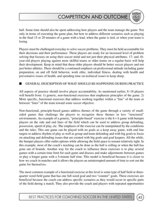 COMPETITION AND OUTCOME
BEST PRACTICES FOR COACHING SOCCER IN THE UNITED STATES 43
ball. Some time should also be spent addressing how players and the team manage the game. Not
only in terms of executing the game plan, but how to address different scenarios such as playing
in the final 15 or 20 minutes of a game with a lead, when the game is tied, or when your team is
losing.
Players must be challenged everyday to solve soccer problems. They must be held accountable for
their decisions and their performance. These players are ready for an increased level of problem
solving that focuses on using their soccer mind and not just their physical attributes. 17- and 18-
year-old players playing against more skillful teams or older teams on a regular basis will help
their development. Keep in mind that these older players should be better soccer players and not
just better athletes. There should be a continued emphasis on professional attitude including game
preparation, on and off field behavior, work ethic, individual fitness, dealing with health and
preventative issues of health, and spending time on technical issues to keep sharp.
I GENERAL DESCRIPTION OF WHAT SHOULD BE HAPPENING DURING PRACTICE
All aspects of practice should involve player accountability. As mentioned earlier, U-18 players
will benefit from: 1) generic, non-functional exercises that emphasize principles of the game. 2)
More specific, functional exercises that address working together within a “line” of the team or
between “lines” of the team toward some soccer objective.
Non-functional, principle-based games address themes of the game through a variety of small-
sided games that challenge the players to recognize these themes in less “structured”
environments. An example of a generic, “principle-based” exercise is the 6 v 6 game with bumper
players on the side and end lines of the field which can be used to address group defending,
possession, speed of play, etc. The emphasis of the exercise can be manipulated by the conditions
and the rules. This one game can be played with no goals as a keep away game, with end line
targets to address rhythm of play as well as group and team defending and with big goals to focus
on attacking and defending issues that are created with big goals and goal keepers. All the while,
the bumper players offer outlet options while allowing the field space to remain relatively tight. In
this example, most of the coach’s teaching can be done as the ball is rolling or when the ball has
gone out of bounds. Another way for the coach to influence these exercises is to play several
games with a certain time limit for each game and discuss and make adjustments between games
or play a longer game with a 5-minute half time. This model is beneficial because it is closer to
how we coach in matches and it allows the players an uninterrupted amount of time to sort out the
game for themselves.
The most common example of a functional exercise at this level is some type of half field or three-
quarter sized field game that has one full sized goal and two “counter” goals. These exercises are
beneficial because the coach can address specific scenarios as they would occur in specific parts
of the field during a match. They also provide the coach and players with repeated opportunities
 