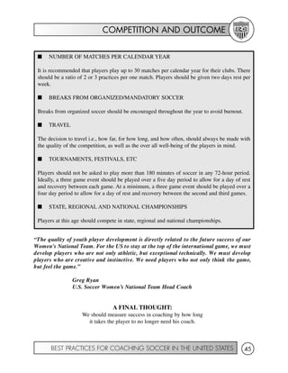 COMPETITION AND OUTCOME
BEST PRACTICES FOR COACHING SOCCER IN THE UNITED STATES 45
I NUMBER OF MATCHES PER CALENDAR YEAR
It is recommended that players play up to 30 matches per calendar year for their clubs. There
should be a ratio of 2 or 3 practices per one match. Players should be given two days rest per
week.
I BREAKS FROM ORGANIZED/MANDATORY SOCCER
Breaks from organized soccer should be encouraged throughout the year to avoid burnout.
I TRAVEL
The decision to travel i.e., how far, for how long, and how often, should always be made with
the quality of the competition, as well as the over all well-being of the players in mind.
I TOURNAMENTS, FESTIVALS, ETC
Players should not be asked to play more than 180 minutes of soccer in any 72-hour period.
Ideally, a three game event should be played over a five day period to allow for a day of rest
and recovery between each game. At a minimum, a three game event should be played over a
four day period to allow for a day of rest and recovery between the second and third games.
I STATE, REGIONAL AND NATIONAL CHAMPIONSHIPS
Players at this age should compete in state, regional and national championships.
“The quality of youth player development is directly related to the future success of our
Women's National Team. For the US to stay at the top of the international game, we must
develop players who are not only athletic, but exceptional technically. We must develop
players who are creative and instinctive. We need players who not only think the game,
but feel the game.”
Greg Ryan
U.S. Soccer Women’s National Team Head Coach
A FINAL THOUGHT:
We should measure success in coaching by how long
it takes the player to no longer need his coach.
 
