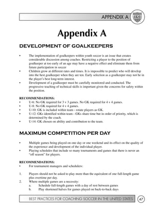 APPENDIX A
BEST PRACTICES FOR COACHING SOCCER IN THE UNITED STATES 47
Appendix A
DEVELOPMENT OF GOALKEEPERS
• The implementation of goalkeepers within youth soccer is an issue that creates
considerable discussion among coaches. Restricting a player to the position of
goalkeeper at too early of an age may have a negative effect and eliminate them from
future participation in soccer
• Children grow at different rates and times. It is impossible to predict who will develop
into the best goalkeeper when they are ten. Early selection as a goalkeeper may not be in
the player’s best long-term interest.
• Development of a goalkeeper must be carefully monitored and conducted. The
progressive teaching of technical skills is important given the concerns for safety within
the position.
RECOMMENDATIONS:
• U-6: No GK required for 3 v 3 games. No GK required for 4 v 4 games.
• U-8: No GK required for 4 v 4 games.
• U-10: GK is included within team - rotate players as GK.
• U-12: GKs identified within team - GKs share time but in order of priority, which is
determined by the coach.
• U-14: GK chosen on ability and contribution to the team.
MAXIMUM COMPETITION PER DAY
• Multiple games being played on one day or one weekend and its effect on the quality of
the experience and development of the individual player.
• Playing schedules that include so many tournaments and games that there is never an
“off season” for players.
RECOMMENDATIONS:
• For tournament managers and schedulers:
1. Players should not be asked to play more than the equivalent of one full-length game
plus overtime per day.
2. Where multiple games are a necessity:
a. Schedule full-length games with a day of rest between games
b. Play shortened halves for games played on back-to-back days
 