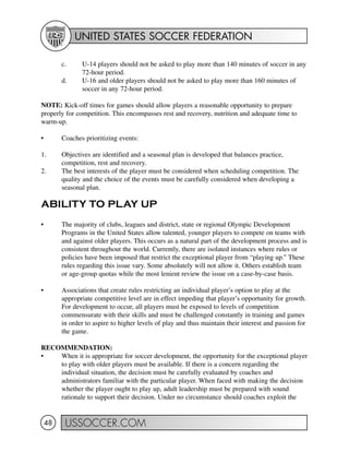 UNITED STATES SOCCER FEDERATION
USSOCCER.COM48
c. U-14 players should not be asked to play more than 140 minutes of soccer in any
72-hour period.
d. U-16 and older players should not be asked to play more than 160 minutes of
soccer in any 72-hour period.
NOTE: Kick-off times for games should allow players a reasonable opportunity to prepare
properly for competition. This encompasses rest and recovery, nutrition and adequate time to
warm-up.
• Coaches prioritizing events:
1. Objectives are identified and a seasonal plan is developed that balances practice,
competition, rest and recovery.
2. The best interests of the player must be considered when scheduling competition. The
quality and the choice of the events must be carefully considered when developing a
seasonal plan.
ABILITY TO PLAY UP
• The majority of clubs, leagues and district, state or regional Olympic Development
Programs in the United States allow talented, younger players to compete on teams with
and against older players. This occurs as a natural part of the development process and is
consistent throughout the world. Currently, there are isolated instances where rules or
policies have been imposed that restrict the exceptional player from “playing up.” These
rules regarding this issue vary. Some absolutely will not allow it. Others establish team
or age-group quotas while the most lenient review the issue on a case-by-case basis.
• Associations that create rules restricting an individual player’s option to play at the
appropriate competitive level are in effect impeding that player’s opportunity for growth.
For development to occur, all players must be exposed to levels of competition
commensurate with their skills and must be challenged constantly in training and games
in order to aspire to higher levels of play and thus maintain their interest and passion for
the game.
RECOMMENDATION:
• When it is appropriate for soccer development, the opportunity for the exceptional player
to play with older players must be available. If there is a concern regarding the
individual situation, the decision must be carefully evaluated by coaches and
administrators familiar with the particular player. When faced with making the decision
whether the player ought to play up, adult leadership must be prepared with sound
rationale to support their decision. Under no circumstance should coaches exploit the
 