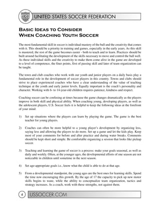 UNITED STATES SOCCER FEDERATION
USSOCCER.COM4
Basic Ideas to Consider
When Coaching Youth Soccer
The most fundamental skill in soccer is individual mastery of the ball and the creativity that comes
with it. This should be a priority in training and games, especially in the early years. As this skill
is mastered, the rest of the game becomes easier - both to teach and to learn. Practices should be
built around facilitating the development of the skills necessary to move and control the ball well.
As these individual skills and the creativity to make them come alive in the game are developed
to a level of competence, the finer points, first of passing skill and later of team organization can
be taught.
The town and club coaches who work with our youth and junior players on a daily basis play a
fundamental role in the development of soccer players in this country. Towns and clubs should
strive to place experienced coaches who have a clear understanding of the value of teaching
technique at the youth and early junior levels. Equally important is the coach’s personality and
character. Working with 6- to 14-year-old children requires patience, kindness and respect.
Coaching soccer can be confusing at times because the game changes dramatically as the players
improve in both skill and physical ability. When coaching young, developing players, as well as
the adolescent players, U.S. Soccer feels it is helpful to keep the following ideas at the forefront
of your mind:
1) Set up situations where the players can learn by playing the game. The game is the best
teacher for young players.
2) Coaches can often be more helpful to a young player’s development by organizing less,
saying less and allowing the players to do more. Set up a game and let the kids play. Keep
most of your comments for before and after practice and during water breaks. Comments
should be kept short and simple. Be comfortable organizing a session that looks like pickup
soccer.
3) Teaching and learning the game of soccer is a process: make your goals seasonal, as well as
daily and weekly. Often, at the younger ages, the developmental efforts of one season are not
noticeable in children until sometime in the next season.
4) Set age-appropriate goals i.e., know what the child is able to do at that age.
5) From a developmental standpoint, the young ages are the best ones for learning skills. Spend
the time now encouraging this growth. By the age of 17 the capacity to pick up new motor
skills begins to wane, while the ability to conceptualize team organization, tactics and
strategy increases. As a coach, work with these strengths, not against them.
 